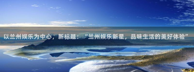 天富平台网站：以兰州娱乐为中心，新标题：“兰州娱乐新星，品味生活的美好体验”