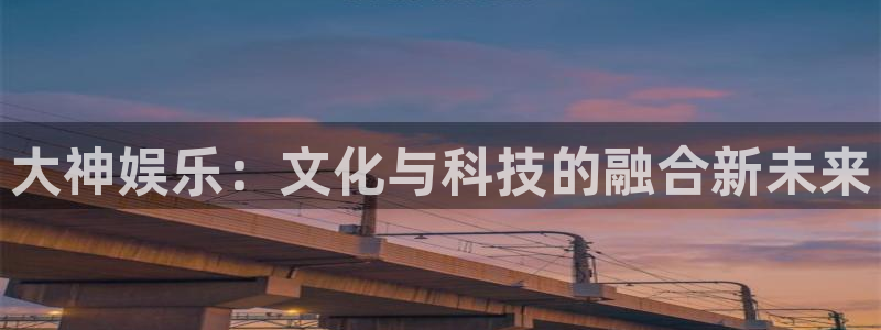 天富平台体育免费注册入口：大神娱乐：文化与科技的融合新未来